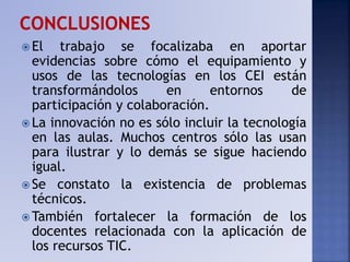  El trabajo se focalizaba en aportar
evidencias sobre cómo el equipamiento y
usos de las tecnologías en los CEI están
transformándolos en entornos de
participación y colaboración.
 La innovación no es sólo incluir la tecnología
en las aulas. Muchos centros sólo las usan
para ilustrar y lo demás se sigue haciendo
igual.
 Se constato la existencia de problemas
técnicos.
 También fortalecer la formación de los
docentes relacionada con la aplicación de
los recursos TIC.
 