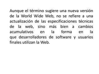 Aunque el término sugiere una nueva versión
de la World Wide Web, no se refiere a una
actualización de las especificacione...