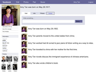 facebook Amy Tan was born on May 29,1917. Wall Photos Flair Boxes Amy Tan Logout View photos of JFK (5) Send JFK a message Poke message Wall Info Photos boxes Write something… Share Information Networks : writer Birthday : May 29, 1952 Political: Democrat Religion: Catholic Hometown: California Friends LBJ Frank Marilyn Bobby Jackie Amy Tan was born on May 29,1952. Robert Amy Tan parents moved to the united states from china. Amy Tan worked hard & turned to jazz piano & fiction writing as a way to relax. Amy Tan traveled to china with her mother for the first time. Amy Tan novels discuss the immigrant experience of chinese americans. Amy Tan also wrote children’s book. 