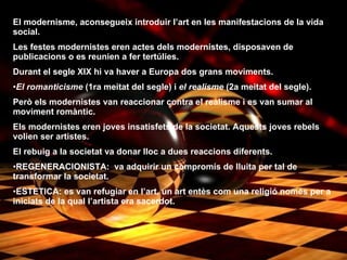 El modernisme, aconsegueix introduir l’art en les manifestacions de la vida social. Les festes modernistes eren actes dels modernistes, disposaven de publicacions   o es reunien a fer tertúlies. Durant el segle XIX hi va haver a Europa dos grans moviments. El romanticisme  (1ra meitat del segle) i  el realisme  (2a meitat del segle). Però els modernistes van reaccionar contra el realisme i es van sumar al moviment romàntic. Els modernistes eren joves insatisfets de la societat. Aquests joves rebels volien ser artistes. El rebuig a la societat va donar lloc a dues reaccions diferents. REGENERACIONISTA:  va adquirir un compromís de lluita per tal de transformar la societat. ESTETICA: es van refugiar en l’art, un art entès com una religió només per a iniciats de la qual l’artista era sacerdot. 