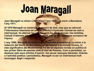 Joan Maragall Joan Maragall va néixer a Barcelona l’any 1860 i va morir a Barcelona l’any 1911. Al 1879 Maragall va començar la carrera de dret, mes que se advocat l’interessava relacionar-se amb la joventut il·lustrada i formar-se com a intel·lectual. Va alternar les classes amb les conferències i les tertúlies, l’estudi d’idiomes (alemany) i la lectura dels grans escriptors europeus de l’època. L’any 1890, Maragall va iniciar la seva activitat periodística: va entrar a la redacció del Diario de Barcelona, va col·laborar a la revista l’Avenç, la més significativa del Modernisme. Va ser en aquesta revista on publicà el seu primer llibre de poemes amb el títol de Poesies. Com a periodista, va destacar pels seus articles d’opinió i les seves resenyes literàries. Gràcies a l’activitat poètica i periodística, Maragall va ser un intel·lectual molt reconegut, llegit i respectat.   