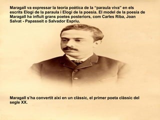 Maragall va expressar la teoria poètica de la “paraula viva” en els escrits Elogi de la paraula i Elogi de la poesia. El model de la poesia de Maragall ha influït grans poetes posteriors, com Carles Riba, Joan Salvat - Papasseit o Salvador Espriu.  Maragall s’ha convertit així en un clàssic, el primer poeta clàssic del segle XX. 