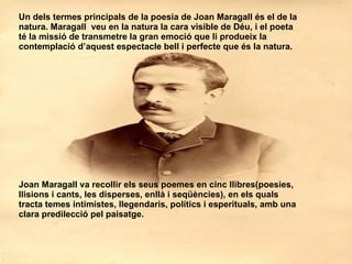 Un dels termes principals de la poesia de Joan Maragall és el de la natura. Maragall  veu en la natura la cara visible de Déu, i el poeta té la missió de transmetre la gran emoció que li produeix la contemplació d’aquest espectacle bell i perfecte que és la natura. Joan Maragall va recollir els seus poemes en cinc llibres(poesies, llisions i cants, les disperses, enllà i seqüències), en els quals tracta temes intimistes, llegendaris, polítics i esperituals, amb una clara predilecció pel paisatge. 