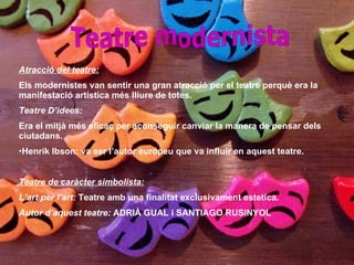 Teatre modernista Atracció del teatre: Els modernistes van sentir una gran atracció per el teatre perquè era la manifestació artística més lliure de totes. Teatre D’idees: Era el mitjà més eficaç per aconseguir canviar la manera de pensar dels ciutadans. Henrik Ibson: va ser l’autor europeu que va influir en aquest teatre. Teatre de caràcter simbolista: L’art per l’art:  Teatre amb una finalitat exclusivament estetica. Autor d’aquest teatre:  ADRIÀ GUAL i SANTIAGO RUSINYOL 