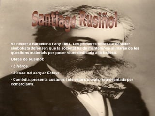 Santiago Rusiñol Va néixer a Barcelona l’any 1861. Les primeres obres de caràcter simbolista defensen que la societat ha de mantenir-se al marge de les qüestions materials per poder viure dedicada a la bellesa. Obres de Rusiñol: L’Hèroe. L’auca del senyor Esteve. - Comèdia, presenta costums i els valors morals, representada per comerciants.  