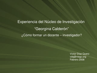 Experiencia del Núcleo de Investigación 
          “Georgina Calderón”
  ¿Cómo formar un docente – investigador?




                                 Víctor Díaz Quero
                                 vdq@niegc.org
                                 Febrero 2008
