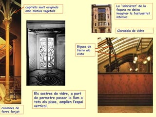 columnes de  ferro forjat  Bigues de  ferro ala vista capitells molt originals amb motius vegetals La “sobrietat” de la façana no deixa imaginar la fastuositat interior.   Claraboia de vidre Els sostres de vidre, a part de permetre passar la llum a tots els pisos, amplien l’espai vertical. 