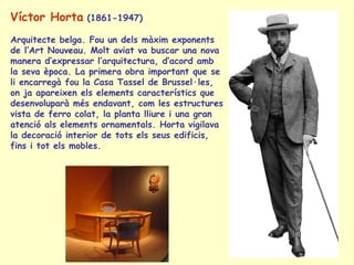 Víctor Horta  (1861-1947) Arquitecte belga. Fou un dels màxim exponents de l’Art Nouveau. Molt aviat va buscar una nova manera d’expressar l’arquitectura, d’acord amb la seva època. La primera obra important que se li encarregà fou la Casa Tassel de Brussel·les, on ja apareixen els elements característics que desenvoluparà més endavant, com les estructures vista de ferro colat, la planta lliure i una gran atenció als elements ornamentals. Horta vigilava la decoració interior de tots els seus edificis, fins i tot els mobles.  