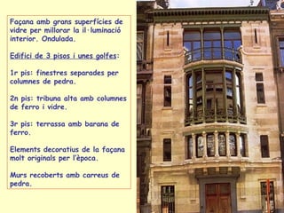 Façana amb grans superfícies de vidre per millorar la il·luminació interior. Ondulada. Edifici de 3 pisos i unes golfes : 1r pis: finestres separades per columnes de pedra. 2n pis: tribuna alta amb columnes de ferro i vidre. 3r pis: terrassa amb barana de ferro. Elements decoratius de la façana molt originals per l’època. Murs recoberts amb carreus de pedra. 