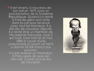 Il est revenu à nouveau de son exil en 1870 avec la proclamation de la Troisième République. Quand il a arrivé à Paris les gens sont sortis dans la rue pour recevoir avec tout les honneurs. Il a été élu de nouveau député. Il a tenté être un membre de l'Académie française, mais il est mort. Il est mort le 22 mai 1885 à cause d'une pneumonie et avant ce fait il a donné 50.000 francs aux pauvres. Il a été enterré au Panthéon à Paris après de que son cercueil  a resté sous le Arc de Triomphe. 