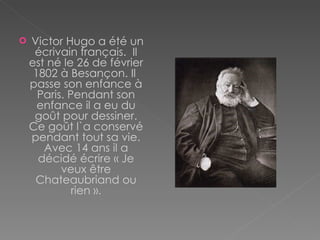 Victor Hugo a été un écrivain français.  Il est né  le 26 de  février  1802 à  Besançon . Il  passe son enfance à Paris.  Pendant son  enfance il a eu du goût pour dessiner. Ce goût l`a conservé pendant tout sa vie. Avec 14 ans il a décidé écrire «  Je  veux être   Chateaubriand ou rien ». 