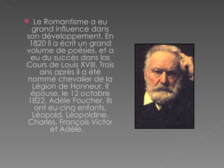 Le Romantisme a eu grand influence dans son développement. En 1820 il a écrit un grand volume de poésies, et a eu du succès dans las Cours de Louis XVIII. Trois ans après il a été nommé chevalier de la Légion de Honneur .  Il  épouse, le 12 octobre 1822, Adèle Foucher. Ils ont eu cinq enfants, Léopold, Léopoldine, Charles, François Victor et Adèle .       