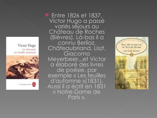 Entre 1826 et 1837, Victor Hugo a passé variés séjours au Château de Roches (Bièvres). Là-bas il a connu Berlioz, Châteaubriand, Liszt, Giacomo Meyerbeer...et Victor a élaboré des livres de poésie, par exemple « Les feuilles d'automne »(1831). Aussi il a écrit en 1831 « Notre-Dame de Paris ». 