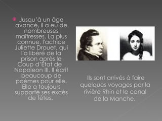 Jusqu’à un âge avancé, il a eu de nombreuses maîtresses. La plus connue, l'actrice Juliette Drouet, qui l'a libéré de la prison après le Coup d’État de  Napoleon III.   Il écrit beaucoup de poèmes pour elle. Elle a toujours supporté ses excès de fêtes.  Ils sont arrivés à faire quelques voyages par la rivière Rhin et le canal de la Manche .   