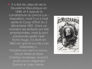Il a été élu député de la Deuxième République en 1848, et il appuie la candidature du prince Luis - Napoléon, mais il va à l'exil après le Coup d'État du 2 décembre 1851. Dans ce moment ses enfants ont été emprisonnées, mais ils sont pardonnés après l’exil. Victor Hugo, il a écrit en 1862 son grand succés «  Les Misérables  ».  Pendant son exil il a connu  Oscar Wilde et Hans Christian Andersen.  Avant il  avait connu Alejandro Dumas et Jules Verne.  