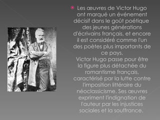 Les œuvres de Victor Hugo ont marqué un événement décisif dans le goût poétique  des jeunes générations d'écrivains français, et encore il est considéré comme l'un des poètes plus importants de ce pays. Victor Hugo passe pour être la figure plus détachée du romantisme français, caractérisé par la lutte contre l'imposition littéraire du néoclassicisme. Ses œuvres expriment l'indignation de l'auteur par les injustices sociales et la souffrance.  