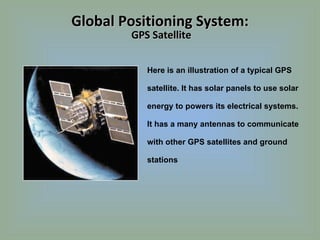 Here is an illustration of a typical GPS satellite. It has solar panels to use solar energy to powers its electrical systems. It has a many antennas to communicate with other GPS satellites and ground stations Global Positioning System:  GPS Satellite 