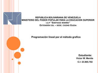 REPUBLICA BOLIVARIANA DE VENEZUELA
MINISTERIO DEL PODER POPULAR PARA LA EDUCACION SUPERIOR
I.U.P ‘’SANTIAGO MARIÑO’’
EXTENSIÓN COL – SEDE: CIUDAD OJEDA
Programación lineal por el método grafico
Victor W. Merida
C.I: 23.865.702
Estudiante:
 