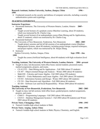 VICTOR SHENG, SSHENG@CSD.UWO.CA
Research Assistant, Suzhou University, Suzhou, Jiangsu, China                   1996 –
1999
 • Conducted research on the security and defense of computer networks, including a security
     authentication system and cryptology.
TEACHING EXPERIENCE______________________________________________________
Instructor Experience
 • Occasional Instructor, The University of Western Ontario, London, Ontario 2005 -
     present
    − Taught several lectures of a graduate course (Machine Learning, about 20 students),
       which was instructed by Dr. Charles Ling.
    − Taught several lectures of an undergraduate course (Data Mining and Its Applications,
       about 25 students), which was instructed by Dr. Charles Ling.
 • Occasional Instructor
    The University of New Brunswick, Fredericton, New Brunswick                   2002 - 2003
    − Taught project sessions and led all lab sessions of an undergraduate course (Database
       Management Systems, about 80 students), including project design, required techniques,
       and project reports, which was instructed by Dr. Huajie Zhang.
 • Instructor
    Suzhou University, Suzhou, Jiangsu, China                               Sept. 1998 – Jan.
 1999
    − Taught the course (Artificial Intelligence, about 60 students) with high evaluation (level
       A).
Teaching Assistant, The University of Western Ontario, London, Ontario             2004 - present
 • Taught in class, led discussions; held office hours; tutored students; proctored exams;
     marked assignments, projects, and exams.
    − CS 412/555 – Data Mining and Its Applications – Fall 2006 (about 25 students)
    − CS 307 – Object-oriented Design and Analysis – Winter 2006 (about 40 students)
    − Math 030 – Calculus and Linear Algebra - Fall 2005 (about 250 students)
    − Math 031 – Finite Mathematics and Linear Algebra - Fall 2005 (about 250 students)
    − CS 032 - Information Systems and Design - Winter 2005 (about 300 students)
    − CS 210 – Data Structures and Algorithms - Fall 2004 (about 80 students)
    − SE 454 – Software Law and Social Responsibility - Winter 2004 (about 60 students)
Teaching Assistant
The University of New Brunswick, Fredericton, New Brunswick                          2002 - 2003
 • Taught in class; led lab sections; held office hours; guided projects; marked assignments,
     projects, and exams.
    − CS4613 – Programming Languages - Fall 2003 (about 100 students)
    − CS3513 – Database Management Systems I - Fall 2002 (about 80 students) and Winter
       2003 (about 80 students)
Private Tutor, Chongqing, China                                                      1990 - 1993
 • Tutored 4 middle-high school students in Math.
Private Tutor, Anqing, Anhui, China                                                  1990 - 1993
 • Tutored 4 middle-high school students in Math, Physics, Chemistry, and English.



                                                                                       Page 3 of 6
 