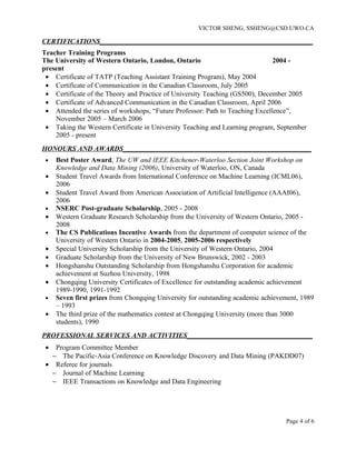 VICTOR SHENG, SSHENG@CSD.UWO.CA

CERTIFICATIONS_____________________________________________________________
Teacher Training Programs
The University of Western Ontario, London, Ontario                             2004 -
present
 • Certificate of TATP (Teaching Assistant Training Program), May 2004
 • Certificate of Communication in the Canadian Classroom, July 2005
 • Certificate of the Theory and Practice of University Teaching (GS500), December 2005
 • Certificate of Advanced Communication in the Canadian Classroom, April 2006
 • Attended the series of workshops, “Future Professor: Path to Teaching Excellence”,
    November 2005 – March 2006
 • Taking the Western Certificate in University Teaching and Learning program, September
    2005 - present
HONOURS AND AWARDS______________________________________________________
 •   Best Poster Award, The UW and IEEE Kitchener-Waterloo Section Joint Workshop on
     Knowledge and Data Mining (2006), University of Waterloo, ON, Canada
 •   Student Travel Awards from International Conference on Machine Learning (ICML06),
     2006
 •   Student Travel Award from American Association of Artificial Intelligence (AAAI06),
     2006
 •   NSERC Post-graduate Scholarship, 2005 - 2008
 •   Western Graduate Research Scholarship from the University of Western Ontario, 2005 -
     2008
 •   The CS Publications Incentive Awards from the department of computer science of the
     University of Western Ontario in 2004-2005, 2005-2006 respectively
 •   Special University Scholarship from the University of Western Ontario, 2004
 •   Graduate Scholarship from the University of New Brunswick, 2002 - 2003
 •   Hongshanshu Outstanding Scholarship from Hongshanshu Corporation for academic
     achievement at Suzhou University, 1998
 •   Chongqing University Certificates of Excellence for outstanding academic achievement
     1989-1990, 1991-1992
 •   Seven first prizes from Chongqing University for outstanding academic achievement, 1989
     – 1993
 •   The third prize of the mathematics contest at Chongqing University (more than 3000
     students), 1990
PROFESSIONAL SERVICES AND ACTIVITIES____________________________________
 •  Program Committee Member
   − The Pacific-Asia Conference on Knowledge Discovery and Data Mining (PAKDD07)
 • Referee for journals
   − Journal of Machine Learning
   − IEEE Transactions on Knowledge and Data Engineering




                                                                                  Page 4 of 6
 