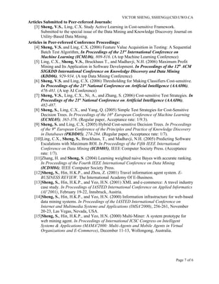 VICTOR SHENG, SSHENG@CSD.UWO.CA
Articles Submitted to Peer-refereed Journals:
   [3] Sheng, V.S., Ling, C.X. Study Active Learning in Cost-sensitive Framework.
       Submitted to the special issue of the Data Mining and Knowledge Discovery Journal on
       Utility-Based Data Mining.
Articles in Peer-refereed Conference Proceedings:
   [4] Sheng, V.S. and Ling, C.X. (2006) Feature Value Acquisition in Testing: A Sequential
       Batch Test Algorithm, In Proceedings of the 23rd International Conference on
       Machine Learning (ICML06), 809-816. (A top Machine Learning Conference)
   [5] Ling, C.X., Sheng, V.S., Bruckhaus T., and Madhavji, N.H. (2006) Maximum Profit
       Mining and Its Application in Software Development. In Proceedings of the 12th ACM
       SIGKDD International Conference on Knowledge Discovery and Data Mining
       (KDD06), 929-934. (A top Data Mining Conference)
   [6] Sheng, V.S. and Ling, C.X. (2006) Thresholding for Making Classifiers Cost-sensitive.
       In Proceedings of the 21st National Conference on Artificial Intelligence (AAAI06),
       476-481. (A top AI Conference)
   [7] Sheng, V.S., Ling, C.X., Ni, A., and Zhang, S. (2006) Cost-sensitive Test Strategies. In
       Proceedings of the 21st National Conference on Artificial Intelligence (AAAI06),
       482-487.
   [8] Sheng, S., Ling, C.X., and Yang, Q. (2005) Simple Test Strategies for Cost-Sensitive
       Decision Trees. In Proceedings of the 16th European Conference of Machine Learning
       (ECML05), 365-376. (Regular paper, Acceptance rate: 1/9.3).
   [9] Sheng, S. and Ling, C.X. (2005) Hybrid Cost-sensitive Decision Trees. In Proceedings
       of the 9th European Conference of the Principles and Practice of Knowledge Discovery
       in Databases (PKDD05), 274-284. (Regular paper, Acceptance rate: 1/7).
   [10]Ling, C.X., Sheng, S., Bruckhaus, T., and Madhavji, N.H. (2005) Predicting Software
       Escalations with Maximum ROI. In Proceedings of the Fifth IEEE International
       Conference on Data Mining (ICDM05), IEEE Computer Society Press. (Acceptance
       rate: 1/7).
   [11]Zhang, H. and Sheng, S. (2004) Learning weighted naive Bayes with accurate ranking.
       In Proceedings of the Fourth IEEE International Conference on Data Mining
       (ICDM04), IEEE Computer Society Press.
   [12]Sheng, S., Hin, H.K.P., and Zhou, Z. (2001) Travel information agent system. E-
       BUSINESS REVIEW. The International Academy Of E-Business.
   [13]Sheng, S., Hin, H.K.P., and Yeo, H.N. (2001) XML and e-commerce: A travel industry
       case study. In Proceedings of IASTED International Conference on Applied Informatics
       (AI’2001), February 19-22, Innsbruck, Austria.
   [14]Sheng, S., Hin, H.K.P., and Yeo, H.N. (2000) Information infrastructure for web-based
       data mining systems. In Proceedings of the IASTED International Conference on
       Internet and Multimedia Systems and Applications (IMSA'2000), 256-261, November
       20-23, Las Vegas, Nevada, USA.
   [15]Sheng, S., Hin, H.K.P., and Yeo, H.N. (2000) Multi-Miner: A system prototype for
       web mining agent. In Proceedings of International ICSC Congress on Intelligent
       Systems & Applications (MAMA'2000: Multi-Agents and Mobile Agents in Virtual
       Organizations and E-Commerce), December 11-13, Wollongong, Australia.




                                                                                     Page 7 of 6
 