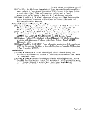 VICTOR SHENG, SSHENG@CSD.UWO.CA
   [16]Yeo, H.N., Hin, H.K.P., and Sheng, S. (2000) Multi-agents collaboration model for e-
       travel business. In Proceedings of International ICSC Congress on Intelligent Systems
       & Applications (MAMA'2000: Multi-Agents and Mobile Agents in Virtual
       Organizations and E-Commerce), December 11-13, Wollongong, Australia.
   [17]Sheng, S. and Hin, H.K.P. (2000) Information infrastructure - XDoc for multi-miner
       system. International Symposium on Data Mining and Statistics, November 19-21,
       University of Augsburg, Germany.
Articles in Peer-refereed Workshop Proceedings:
   [18]Ling, C.X., Sheng, V.S., Bruckhaus T., and Madhavji, N.H. (2006) Maximum Profit
       Mining and Its Application in Software Development. In Proceedings of the 2nd
       Workshop on Utility-Based Data Mining, Philadelphia, Pennsylvania, USA.
   [19]Sheng, S. and Osborn, S. (2004) A classifier-based approach to user-role assignment
       for web applications. In Proceedings of Workshop on Security Data Management
       (SDM04), joint with VLDB 2004, LNCS 3178, 163-171, Toronto, Canada.
   [20]Bruckhaus T., Ling, C.X., Madhavji, N.H., and Sheng, S. (2004) Software escalation
       prediction with data mining. Workshop on Predictive Software Models (PSM04),
       Chicago, IL, USA.
   [21]Sheng, S. and Hin, H.K.P. (2000) Travel information agent system. In Proceedings of
       IEEE 2nd International Workshop on Networked Appliances, November 30-December
       1, New Brunswick, NJ, USA.
Presentations:
   [22]Sheng, S. and Ling, C.X. (2006) Test strategies for cost-sensitive learning. The
       University of Western Ontario Research in Computer Science Conference 2006, March
       23, London, ON, Canada.
   [23]Sheng, S. (2006) Cost-sensitive learning for software escalation predictions. The UW
       and IEEE Kitchener-Waterloo Section Joint Workshop on Knowledge and Data Mining,
       30-31 October, University of Waterloo, ON, Canada. (Best Poster Award)




                                                                                  Page 8 of 6
 