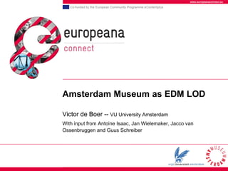 www.europeanaconnect.eu




Amsterdam Museum as EDM LOD

Victor de Boer -- VU University Amsterdam
With input from Antoine Isaac, Jan Wielemaker, Jacco van
Ossenbruggen and Guus Schreiber
 