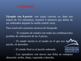 ¿ejemplo?
Ejemplo con 8-puzzle: este juego consiste en, dada una
matriz de 3x3 elementos, tenemos 8 números que deben de
ser ordenados dejando la casilla central vacía.
Para resolverlo usaremos técnicas de búsqueda:
- El conjunto de estados son todas las combinaciones
posibles de ordenación de las 9 piezas.
- El estado inicial es el estado en el que nos dan el
puzzle, en desorden.
- El estado final es el puzzle ordenado.
- Los operadores son mover una ficha en cualquier
dirección: arriba, abajo, izquierda o derecha.
 