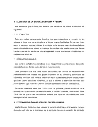  ELEMENTOS DE UN SISTEMA DE PUESTA A TIERRA:
Los elementos que usamos para efectuar una instalación de puesta a tierra son los
siguientes:
 ELECTRODOS:
Estas son varillas (generalmente de cobre) que sean resistentes a la corrosión por las
sales de la tierra, que van enterradas a la tierra a una profundidad de 3m para servirnos
como el elemento que nos disipara la corriente en la tierra en caso de alguna falla de
nuestra instalación o de alguna sobrecarga, las varillas más usadas para este tipo de
instalaciones son las varillas de marca copperwell ya que son las que cumplen con las
mejores características.
 CONDUCTOR O CABLE:
Este como ya se había mencionado es el que nos permitirá hacer la conexión de nuestro
electrodo hacia las demás partes dentro de nuestro edificio.
Debe procurarse que este cable no sea seccionado y en caso de ser necesario debe
preferentemente ser soldado para poder asegurarse de su contacto y continuidad del
sistema de conexión, pero hay que aclarar que no se puede usar cualquier soldadura sino
que debe usarse soldadura exotérmica, ya que al calentar el cobre del conductor este
puede dañarse y ya no tendría un buen contacto con la soldadura que se le coloque.
Otra cosa importante sobre este conductor es de que debe procurarse usar un cable
desnudo para que todas las partes metálicas de la instalación queden conectadas a tierra.
En el caso de que se use un cable con aislante este debe ser color verde para poder
distinguirlo de los otros cables.
 EFECTOS FISIOLÓGICOS SOBRE EL CUERPO HUMANO:
Los fenómenos fisiológicos que produce la corriente eléctrica en el organismo humano
dependen del valor de la intensidad de la corriente, tiempo de duración del contacto,
 
