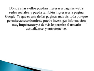 Donde ellas y ellos puedan ingresar a paginas web y
redes sociales y pueda también ingresar a la pagina
Google Ya que es una de las paginas mas visitada por que
permite acceso donde se puede investigar información
muy importante y a demás le permite al usuario
actualizarse, y entretenerse.
 