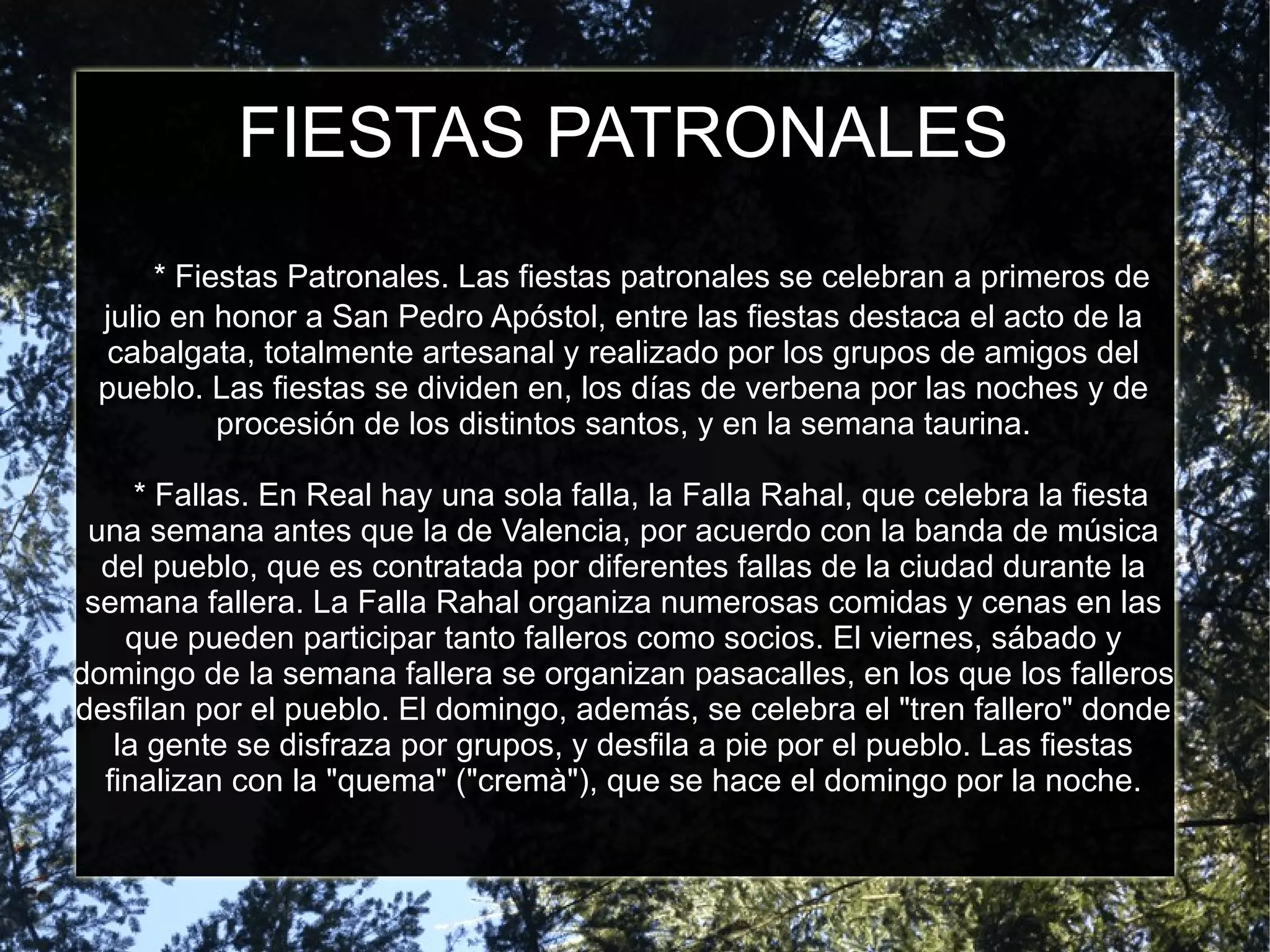 FIESTAS PATRONALES
      * Fiestas Patronales. Las fiestas patronales se celebran a primeros de
 julio en honor a San Pedro Apóstol, entre las fiestas destaca el acto de la
 cabalgata, totalmente artesanal y realizado por los grupos de amigos del
 pueblo. Las fiestas se dividen en, los días de verbena por las noches y de
           procesión de los distintos santos, y en la semana taurina.

     * Fallas. En Real hay una sola falla, la Falla Rahal, que celebra la fiesta
 una semana antes que la de Valencia, por acuerdo con la banda de música
  del pueblo, que es contratada por diferentes fallas de la ciudad durante la
 semana fallera. La Falla Rahal organiza numerosas comidas y cenas en las
    que pueden participar tanto falleros como socios. El viernes, sábado y
domingo de la semana fallera se organizan pasacalles, en los que los falleros
desfilan por el pueblo. El domingo, además, se celebra el "tren fallero" donde
   la gente se disfraza por grupos, y desfila a pie por el pueblo. Las fiestas
  finalizan con la "quema" ("cremà"), que se hace el domingo por la noche.
 