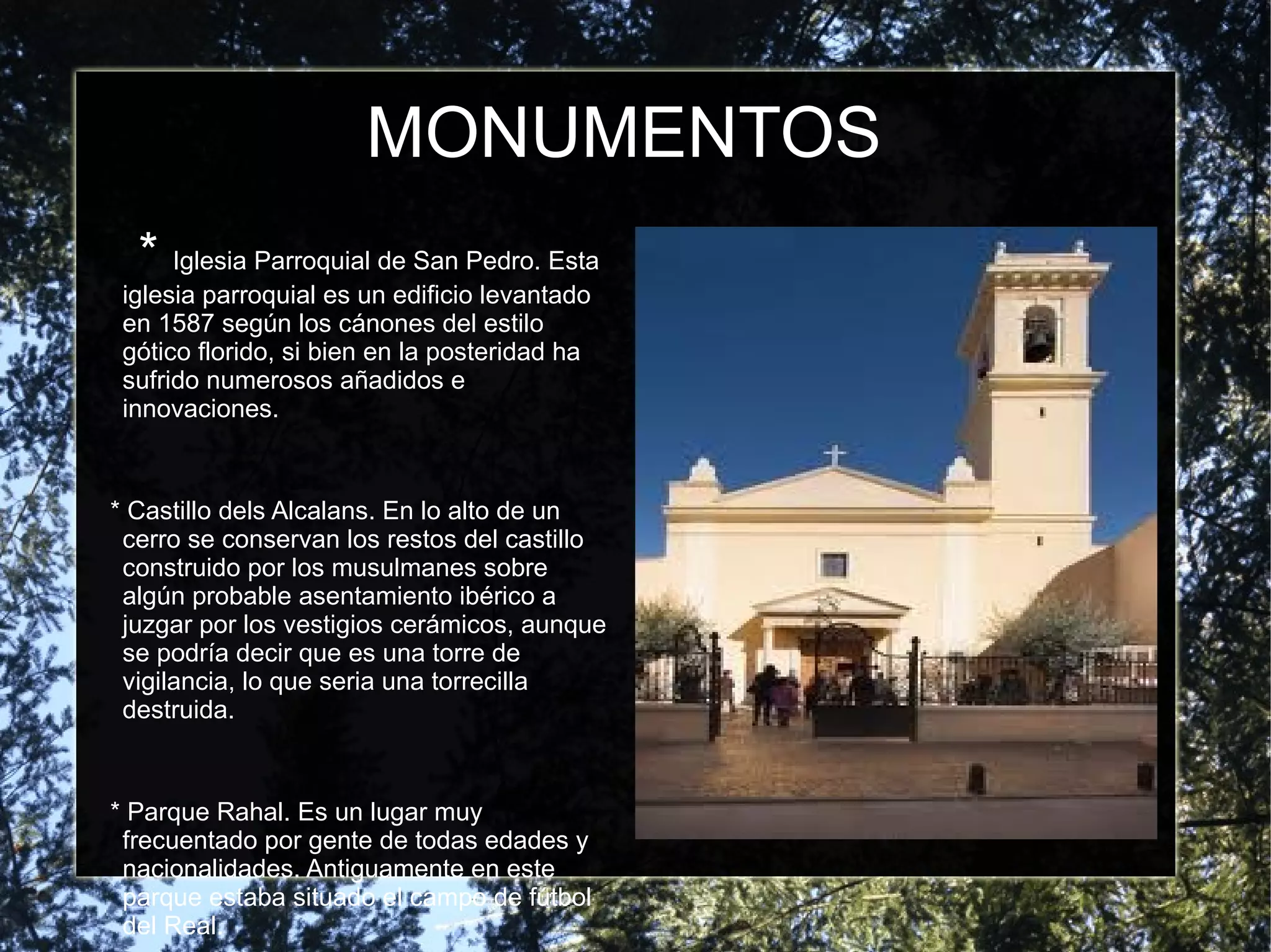 MONUMENTOS
  * Iglesia Parroquial de San Pedro. Esta
 iglesia parroquial es un edificio levantado
 en 1587 según los cánones del estilo
 gótico florido, si bien en la posteridad ha
 sufrido numerosos añadidos e
 innovaciones.


* Castillo dels Alcalans. En lo alto de un
 cerro se conservan los restos del castillo
 construido por los musulmanes sobre
 algún probable asentamiento ibérico a
 juzgar por los vestigios cerámicos, aunque
 se podría decir que es una torre de
 vigilancia, lo que seria una torrecilla
 destruida.


* Parque Rahal. Es un lugar muy
 frecuentado por gente de todas edades y
 nacionalidades. Antiguamente en este
 parque estaba situado el campo de fútbol
 del Real.
 