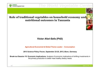 www.avrdc.org
The World Vegetable Center
vegetables + development
1 / www.avrdc.org
The World Vegetable Center
vegetables + development
1 /
Role of traditional vegetables on household economy and
nutritional outcomes in Tanzania
Victor Afari-Sefa (PhD)
Agricultural Economist & Global Theme Leader - Consumption
2013 Science Policy Forum, September 23-25, 2013, Bonn, Germany
Break-out Session 10: Economic Implications: Analysis of economic implications of shifting investments in
the primary production to better meet healthy dietary needs
 