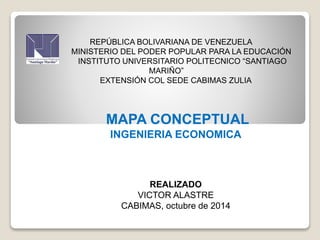 REPÚBLICA BOLIVARIANA DE VENEZUELA 
MINISTERIO DEL PODER POPULAR PARA LA EDUCACIÓN 
INSTITUTO UNIVERSITARIO POLITECNICO “SANTIAGO 
MARIÑO” 
EXTENSIÓN COL SEDE CABIMAS ZULIA 
MAPA CONCEPTUAL 
INGENIERIA ECONOMICA 
REALIZADO 
VICTOR ALASTRE 
CABIMAS, octubre de 2014 
 