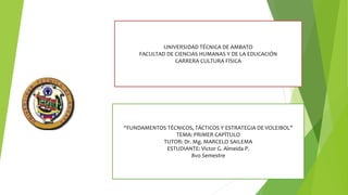 UNIVERSIDAD TÉCNICA DE AMBATO
FACULTAD DE CIENCIAS HUMANAS Y DE LA EDUCACIÓN
CARRERA CULTURA FÍSICA
“FUNDAMENTOS TÉCNICOS, TÁCTICOS Y ESTRATEGIA DE VOLEIBOL”
TEMA: PRIMER CAPÍTULO
TUTOR: Dr. Mg. MARCELO SAILEMA
ESTUDIANTE: Victor G. Almeida P.
8vo Semestre
 
