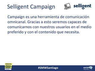 #SMWSantiago
Selligent Campaign
Campaign es una herramienta de comunicación
omnicanal. Gracias a esto seremos capaces de
comunicarnos con nuestros usuarios en el medio
preferido y con el contenido que necesita.
 