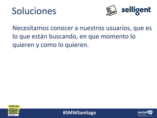 #SMWSantiago
Soluciones
Necesitamos conocer a nuestros usuarios, que es
lo que están buscando, en que momento lo
quieren y como lo quieren.
 