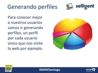 #SMWSantiago
Generando perfiles
Para conocer mejor
a nuestros usuarios
vamos ir generando
perfiles, un perfil
por cada usuario
único que nos visite
la web por ejemplo.
 