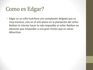 Como es Edgar?
• Edgar es un niño huérfano con complexión delgada que es
muy travieso, vive en el anti plano en la plantación del señor
Ratikan le intenta hacer la vida imposible al señor Ratikan no
obstante que empandar a una gran misión que es salvar
Atherthon

 
