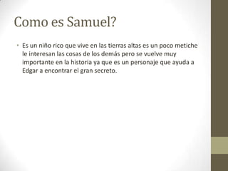 Como es Samuel?
• Es un niño rico que vive en las tierras altas es un poco metiche
le interesan las cosas de los demás pero se vuelve muy
importante en la historia ya que es un personaje que ayuda a
Edgar a encontrar el gran secreto.

 
