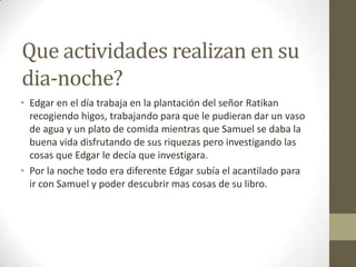 Que actividades realizan en su
dia-noche?
• Edgar en el día trabaja en la plantación del señor Ratikan
recogiendo higos, trabajando para que le pudieran dar un vaso
de agua y un plato de comida mientras que Samuel se daba la
buena vida disfrutando de sus riquezas pero investigando las
cosas que Edgar le decía que investigara.
• Por la noche todo era diferente Edgar subía el acantilado para
ir con Samuel y poder descubrir mas cosas de su libro.

 