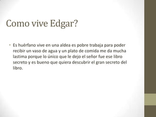 Como vive Edgar?
• Es huérfano vive en una aldea es pobre trabaja para poder
recibir un vaso de agua y un plato de comida me da mucha
lastima porque lo único que le dejo el señor fue ese libro
secreto y es bueno que quiera descubrir el gran secreto del
libro.

 