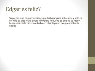 Edgar es feliz?
• Yo pienso que no porque tiene que trabajar para sobrevivir y solo es
un niño es algo malo pobre niño pero lo bueno es que no se raja y
busca sobresalir. Se encontraba en el Anti plano porque ahí había
nacido.

 