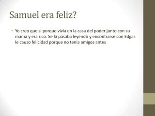 Samuel era feliz?
• Yo creo que si porque vivía en la casa del poder junto con su
mama y era rico. Se la pasaba leyendo y encontrarse con Edgar
le causo felicidad porque no tenia amigos antes

 
