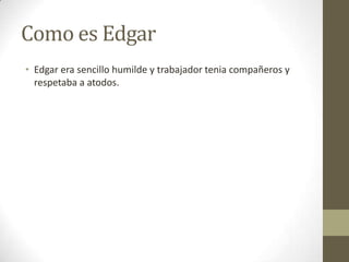 Como es Edgar
• Edgar era sencillo humilde y trabajador tenia compañeros y
respetaba a atodos.

 