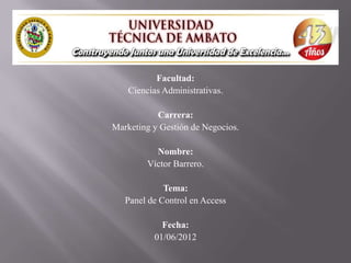 Facultad:
    Ciencias Administrativas.

           Carrera:
Marketing y Gestión de Negocios.

           Nombre:
         Víctor Barrero.

             Tema:
   Panel de Control en Access

            Fecha:
          01/06/2012
 