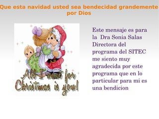 Que esta navidad usted sea bendecidad grandemente
                     por Dios


                            Este mensaje es para 
                            la  Dra Sonia Salas 
                            Directora del 
                            programa del SITEC 
                            me siento muy 
                            agradecida por este 
                            programa que en lo 
                            particular para mi es 
                            una bendicion
 