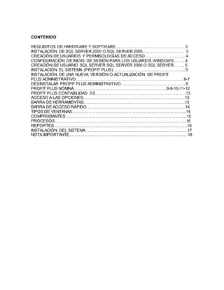 CONTENIDO
REQUISITOS DE HARDWARE Y SOFTWARE……………………………………………3
INSTALACIÓN DE SQL SERVER 2000 O SQL SERVER 2005………………………… 3
CREACIÓN DE USUARIOS Y PERMISOLOGÍAS DE ACCESO……………………….. 4
CONFIGURACIÓN DE INICIO DE SESIÓN PARA LOS USUARIOS WINDOWS…….. 4
CREACIÓN DE USUARIO SQL SERVER SQL SERVER 2000 O SQL SERVER…….. 5
INSTALACIÓN EL SISTEMA (PROFIT PLUS)…………………………………………….. 5
INSTALACIÓN DE UNA NUEVA VERSIÓN O ACTUALIZACIÓN DE PROFIT
PLUS ADMINISTRATIVO…………………………………………………………………….6-7
DESINSTALAR PROFIT PLUS ADMINISTRATIVO……………………………………….. 8
PROFIT PLUS NÓMINA…………………………………………………………..8-9-10-11-12
PROFIT PLUS CONTABILIDAD 3.0………………………………………………………….13
ACCESO A LAS OPCIONES…………………………………………………………………13
BARRA DE HERRAMIENTAS………………………………………………………………..13
BARRA DE ACCESO RÁPIDO……………………………………………………………….14
TIPOS DE VENTANAS………………………………………………………………………...14
COMPROBANTES……………………………………………………………………………...15
PROCESOS……………………………………………………………………………………..16
REPORTES………………………………………………………………………………………16
INSTALACIÓN DEL SISTEMA…………………………………………………………………17
NOTA IMPORTANTE……………………………………………………………………………18
 