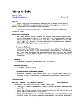 Victor A. Boba
(919) 274-8517
Victor@VictorBoba.com                                                               Garner, NC


Objective:
        Obtain a position as a senior software developer using my skills in .NET to develop
robust Windows and Web-based applications using the latest technologies and principles of
Object-Oriented design and relational database architecture.

       To work in an environment that allows for self-starters with initiative and driven to
succeed as a team.

Languages/Technologies:
    •     C#, VB.Net, ASP.Net, Windows Workflow WF, Windows communication Foundation WCF,
          ASP.Net Model View Controller MVC, VB, VBA, ASP, HTML, JavaScript, jQuery, VBScript,
          Object Oriented Design and Development, COM, ActiveX, UML, .NET Web Services, XML,
          XSLT, SOAP, T-SQL, PL/SQL, Test Driven Development (TDD), Microsoft Entity Framework,
          LINQ, LINQ to SQL. Agile Development methodologies.

        Development Software:
    •     Visual Studio .Net 2003/2005/2008, Team Foundation Server (TFS), Visual Studio 4/5/6,
          Visual InterDev, MS Access, TOAD, Crystal Reports, Enterprise Architect (UML Modeling),
          MS Project, Visual Source Safe, SQL Server Reporting Services, NUnit, NAnt, IBM Rational
          ClearCase, ClearQuest, Software Modeler, Rhino Mocks, Advanced Installer, Sharepoint,
          DotNetNuke.

  Platforms:
    •     Windows 95 - Windows 7, Windows Server 2000 - 2003, IIS, MTS.

  Relational Databases:
    •     SQL Server 2000/20005, Oracle

        Third Party Software Development Software:
    •     InstallSheild, RoboHelp, Active Reports .NET, Janus Winforms .NET, TrueDB Grid,
          DotNetBar, ChartFX, Crystal Reports, Infragistics, DevExpress, Infragistics, Visual Build Pro

Work Experience

Dec 2008 – Present    CC Intelligent Solutions                               Senior Developer
  (VS.Net 2008, C#, ASP.Net, MVC,WF, WCF, jQuery, LINQ to SQL)
    •     Team Lead of a team of 8 developers and QA staff. Supervised overall team task assignments
          using TFS.
    •     Senior User Interface developer offering supervision, advisement, and code changes using
          jQuery and best practices for HTML development.
    •     Configuration Management lead for Secretary of North Dakota UCC web application. Using
          Advanced Installer and TFS build processes, created installers that supported development,
 