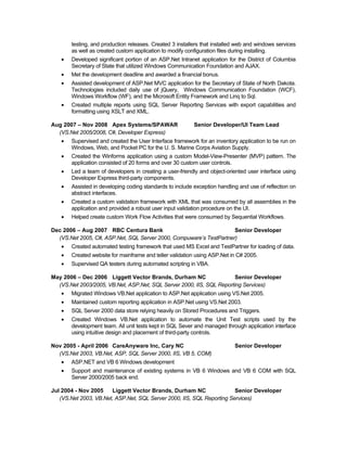 testing, and production releases. Created 3 installers that installed web and windows services
       as well as created custom application to modify configuration files during installing.
   •   Developed significant portion of an ASP.Net Intranet application for the District of Columbia
       Secretary of State that utilized Windows Communication Foundation and AJAX.
   •   Met the development deadline and awarded a financial bonus.
   •   Assisted development of ASP.Net MVC application for the Secretary of State of North Dakota.
       Technologies included daily use of jQuery, Windows Communication Foundation (WCF),
       Windows Workflow (WF), and the Microsoft Entity Framework and Linq to Sql.
   •   Created multiple reports using SQL Server Reporting Services with export capabilities and
       formatting using XSLT and XML.

Aug 2007 – Nov 2008 Apex Systems/SPAWAR                   Senior Developer/UI Team Lead
  (VS.Net 2005/2008, C#, Developer Express)
   •   Supervised and created the User Interface framework for an inventory application to be run on
       Windows, Web, and Pocket PC for the U. S. Marine Corps Aviation Supply.
   •   Created the Winforms application using a custom Model-View-Presenter (MVP) pattern. The
       application consisted of 20 forms and over 30 custom user controls.
   •   Led a team of developers in creating a user-friendly and object-oriented user interface using
       Developer Express third-party components.
   •   Assisted in developing coding standards to include exception handling and use of reflection on
       abstract interfaces.
   •   Created a custom validation framework with XML that was consumed by all assemblies in the
       application and provided a robust user input validation procedure on the UI.
   •   Helped create custom Work Flow Activities that were consumed by Sequential Workflows.

Dec 2006 – Aug 2007 RBC Centura Bank                                 Senior Developer
  (VS.Net 2005, C#, ASP.Net, SQL Server 2000, Compuware’s TestPartner)
   •   Created automated testing framework that used MS Excel and TestPartner for loading of data.
   •   Created website for mainframe and teller validation using ASP.Net in C# 2005.
   •   Supervised QA testers during automated scripting in VBA.

May 2006 – Dec 2006 Liggett Vector Brands, Durham NC                   Senior Developer
  (VS.Net 2003/2005, VB.Net, ASP.Net, SQL Server 2000, IIS, SQL Reporting Services)
   •   Migrated Windows VB.Net application to ASP.Net application using VS.Net 2005.
   •   Maintained custom reporting application in ASP.Net using VS.Net 2003.
   •   SQL Server 2000 data store relying heavily on Stored Procedures and Triggers.
   •   Created Windows VB.Net application to automate the Unit Test scripts used by the
       development team. All unit tests kept in SQL Sever and managed through application interface
       using intuitive design and placement of third-party controls.

Nov 2005 - April 2006 CareAnyware Inc, Cary NC                             Senior Developer
  (VS.Net 2003, VB.Net, ASP, SQL Server 2000, IIS, VB 5, COM)
   •   ASP.NET and VB 6 Windows development
   •   Support and maintenance of existing systems in VB 6 Windows and VB 6 COM with SQL
       Server 2000/2005 back end.

Jul 2004 - Nov 2005    Liggett Vector Brands, Durham NC                 Senior Developer
   (VS.Net 2003, VB.Net, ASP.Net, SQL Server 2000, IIS, SQL Reporting Services)
 